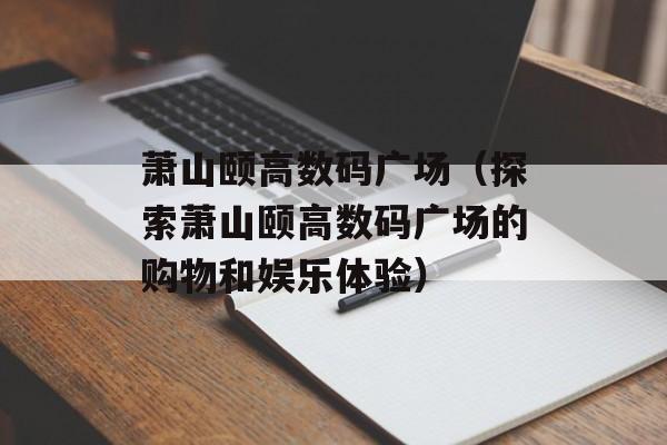 萧山颐高数码广场（探索萧山颐高数码广场的购物和娱乐体验）-第1张图片-
