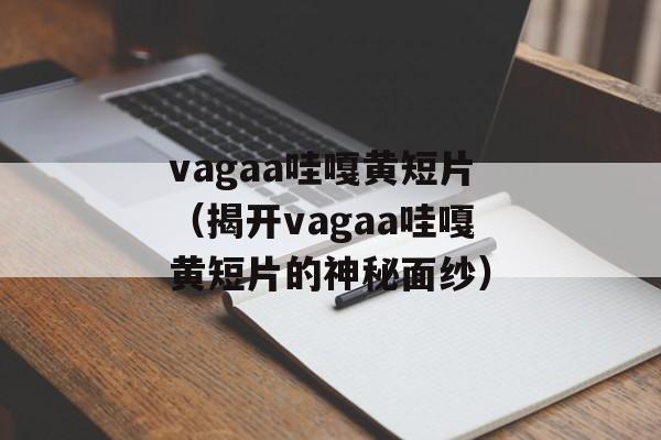 vagaa哇嘎黄短片（揭开vagaa哇嘎黄短片的神秘面纱）-第1张图片-