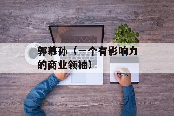 郭慕孙（一个有影响力的商业领袖）-第1张图片-