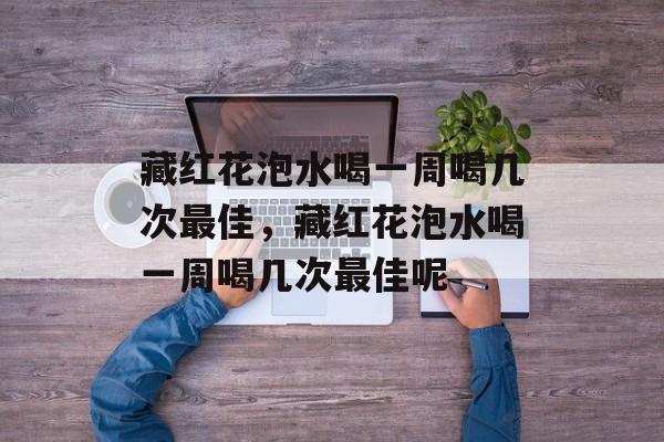 藏红花泡水喝一周喝几次最佳，藏红花泡水喝一周喝几次最佳呢-第1张图片-