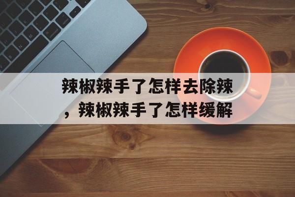 辣椒辣手了怎样去除辣，辣椒辣手了怎样缓解-第1张图片-