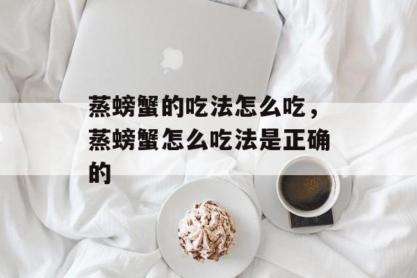 蒸螃蟹的吃法怎么吃，蒸螃蟹怎么吃法是正确的-第1张图片-