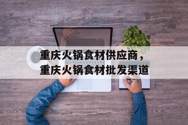 重庆火锅食材供应商，重庆火锅食材批发渠道-第1张图片-