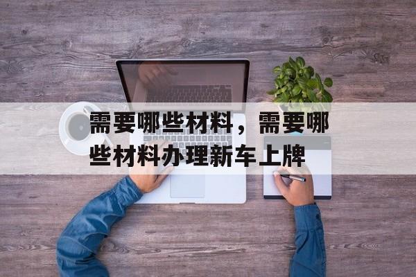 需要哪些材料，需要哪些材料办理新车上牌-第1张图片-