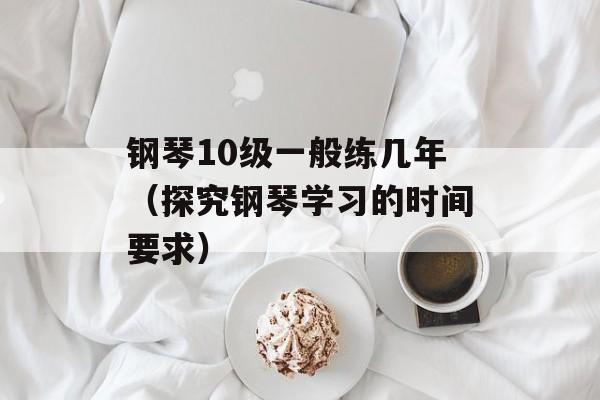 钢琴10级一般练几年（探究钢琴学习的时间要求）-第1张图片-