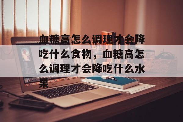 血糖高怎么调理才会降吃什么食物，血糖高怎么调理才会降吃什么水果-第1张图片-