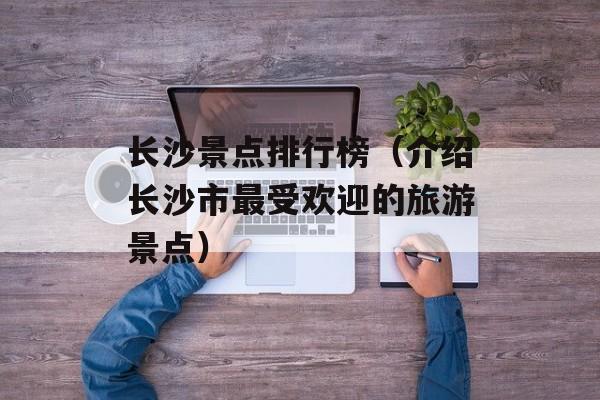 长沙景点排行榜（介绍长沙市最受欢迎的旅游景点）-第1张图片-