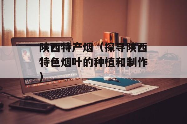 陕西特产烟（探寻陕西特色烟叶的种植和制作）-第1张图片-