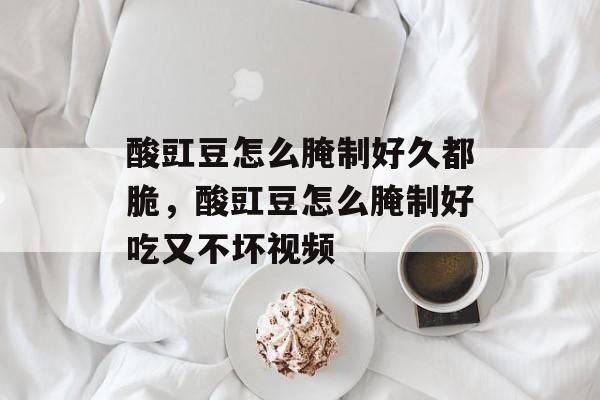 酸豇豆怎么腌制好久都脆，酸豇豆怎么腌制好吃又不坏视频-第1张图片-
