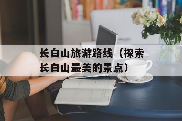 长白山旅游路线（探索长白山最美的景点）-第1张图片-