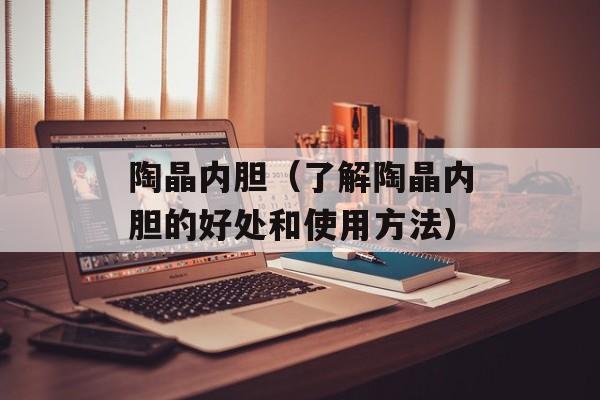 陶晶内胆（了解陶晶内胆的好处和使用方法）-第1张图片-