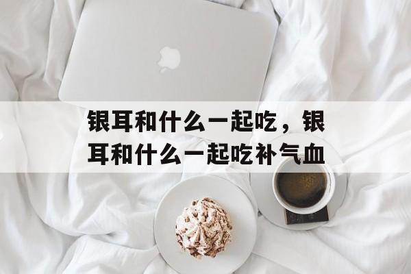 银耳和什么一起吃，银耳和什么一起吃补气血-第1张图片-