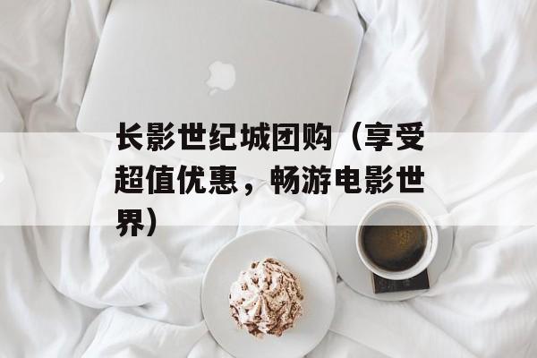 长影世纪城团购（享受超值优惠，畅游电影世界）-第1张图片-