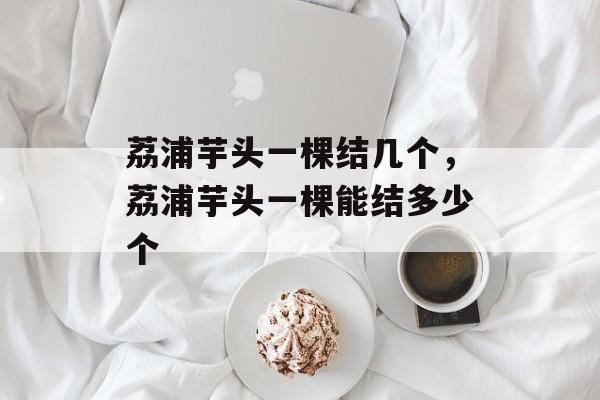 荔浦芋头一棵结几个，荔浦芋头一棵能结多少个-第1张图片-