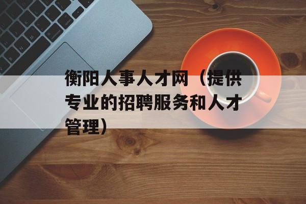 衡阳人事人才网（提供专业的招聘服务和人才管理）-第1张图片-