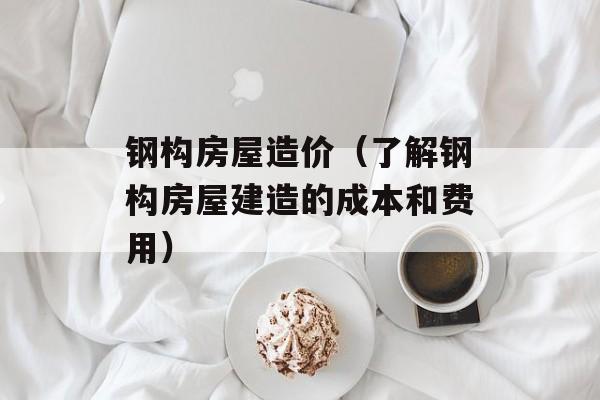 钢构房屋造价（了解钢构房屋建造的成本和费用）-第1张图片-