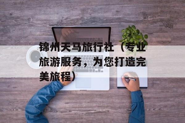 锦州天马旅行社（专业旅游服务，为您打造完美旅程）-第1张图片-