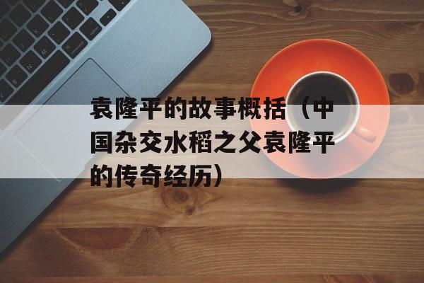 袁隆平的故事概括（中国杂交水稻之父袁隆平的传奇经历）-第1张图片-