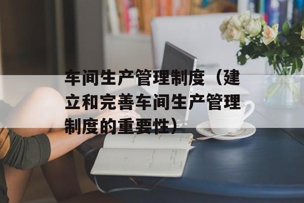 车间生产管理制度（建立和完善车间生产管理制度的重要性）-第1张图片-