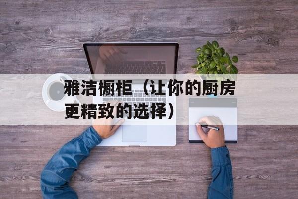 雅洁橱柜（让你的厨房更精致的选择）-第1张图片-
