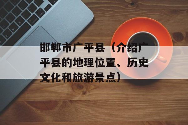 邯郸市广平县（介绍广平县的地理位置、历史文化和旅游景点）-第1张图片-