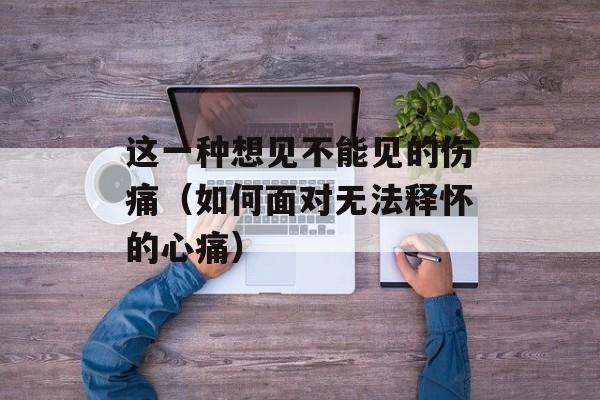 这一种想见不能见的伤痛（如何面对无法释怀的心痛）-第1张图片-
