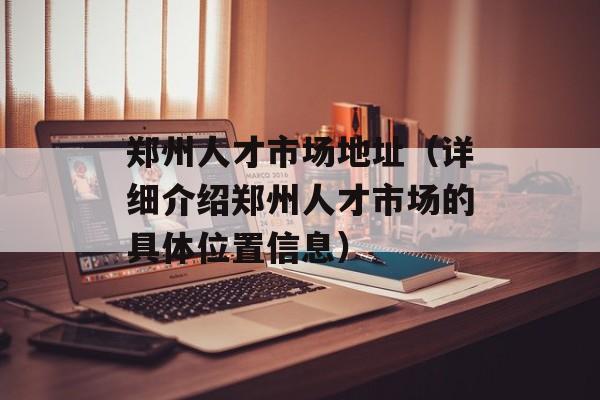 郑州人才市场地址（详细介绍郑州人才市场的具体位置信息）-第1张图片-