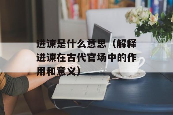 进谏是什么意思（解释进谏在古代官场中的作用和意义）-第1张图片-