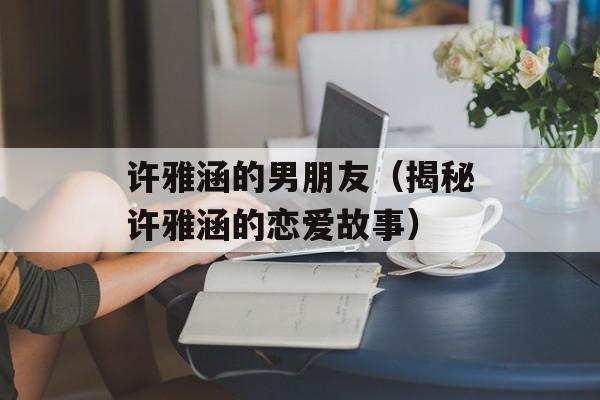 许雅涵的男朋友（揭秘许雅涵的恋爱故事）-第1张图片-