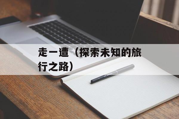 走一遭（探索未知的旅行之路）-第1张图片-
