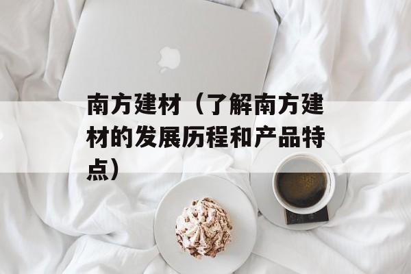 南方建材（了解南方建材的发展历程和产品特点）-第1张图片-