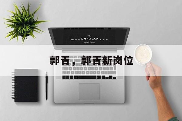 郭青，郭青新岗位-第1张图片-