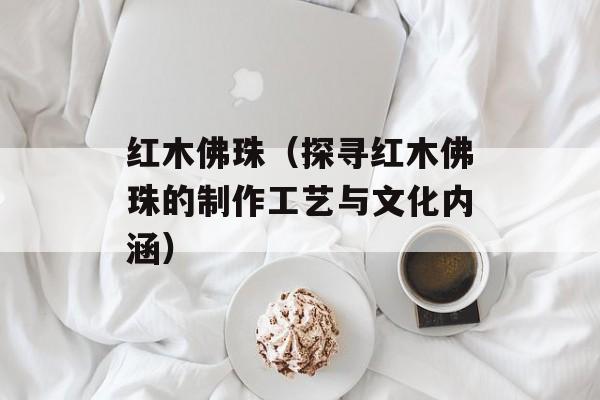 红木佛珠（探寻红木佛珠的制作工艺与文化内涵）-第1张图片-