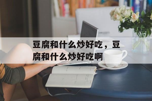 豆腐和什么炒好吃，豆腐和什么炒好吃啊-第1张图片-