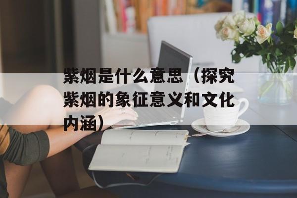 紫烟是什么意思（探究紫烟的象征意义和文化内涵）-第1张图片-
