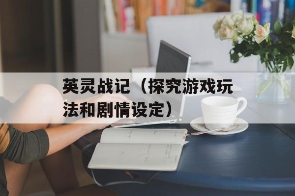 英灵战记（探究游戏玩法和剧情设定）-第1张图片-