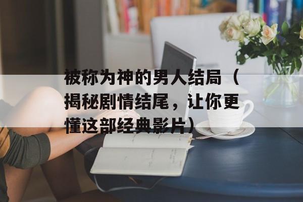 被称为神的男人结局（揭秘剧情结尾，让你更懂这部经典影片）-第1张图片-