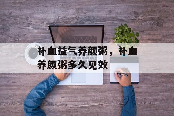 补血益气养颜粥，补血养颜粥多久见效-第1张图片-