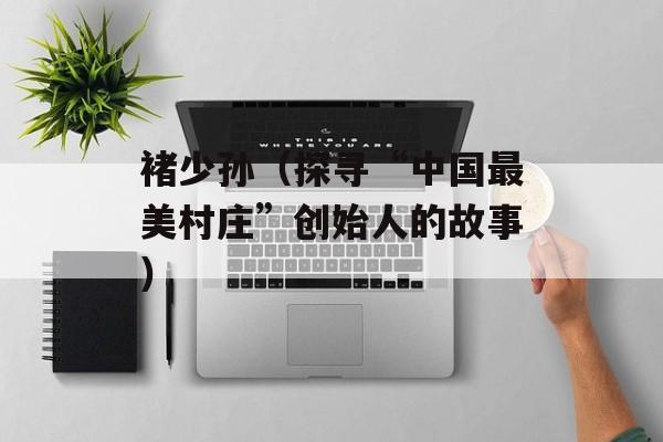 褚少孙（探寻“中国最美村庄”创始人的故事）-第1张图片-