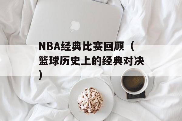 NBA经典比赛回顾（篮球历史上的经典对决）-第1张图片-
