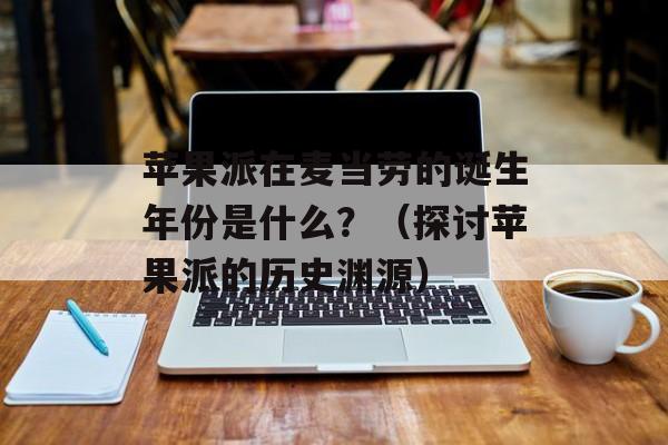 苹果派在麦当劳的诞生年份是什么？（探讨苹果派的历史渊源）-第1张图片-