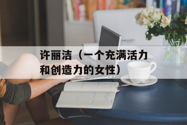 许丽洁（一个充满活力和创造力的女性）-第1张图片-