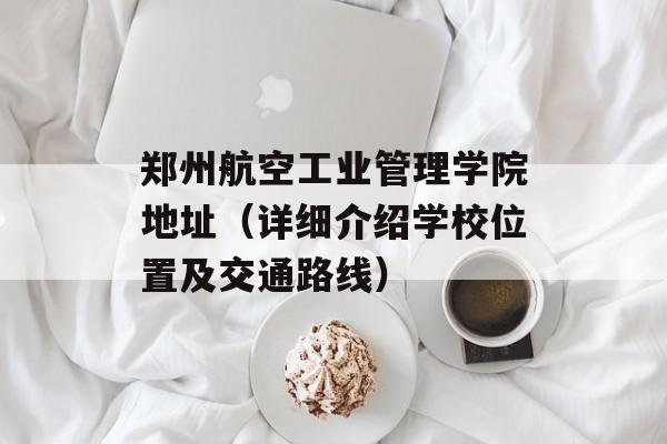 郑州航空工业管理学院地址（详细介绍学校位置及交通路线）-第1张图片-