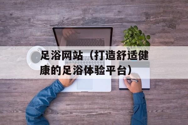 足浴网站（打造舒适健康的足浴体验平台）-第1张图片-