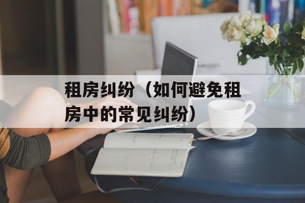 租房纠纷（如何避免租房中的常见纠纷）-第1张图片-