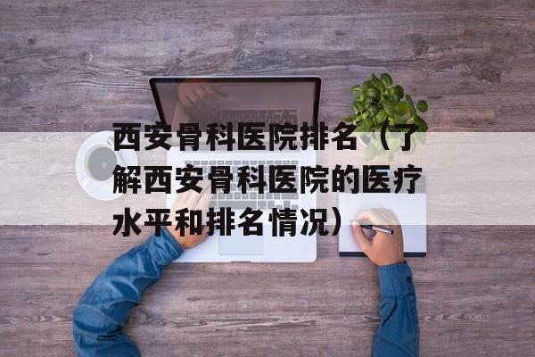 西安骨科医院排名（了解西安骨科医院的医疗水平和排名情况）-第1张图片-