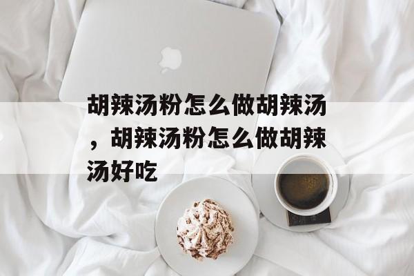 胡辣汤粉怎么做胡辣汤，胡辣汤粉怎么做胡辣汤好吃-第1张图片-