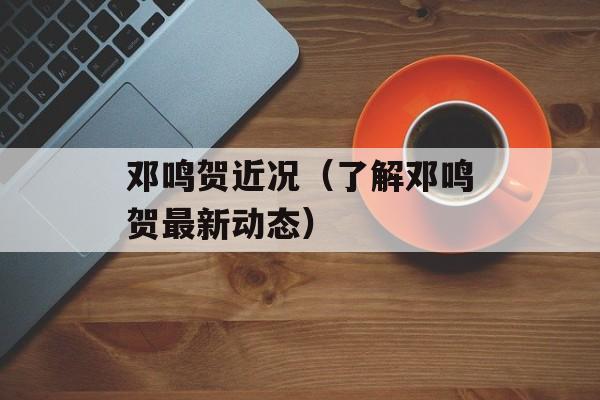 邓鸣贺近况（了解邓鸣贺最新动态）-第1张图片-