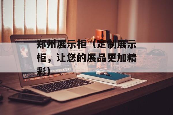 郑州展示柜（定制展示柜，让您的展品更加精彩）-第1张图片-