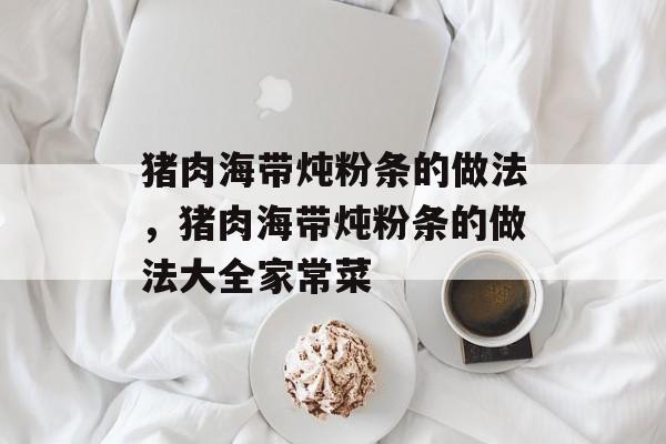猪肉海带炖粉条的做法，猪肉海带炖粉条的做法大全家常菜-第1张图片-